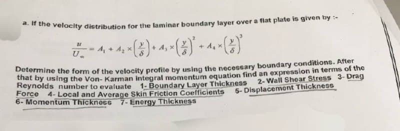 a. If the velocity distribution for the laminar boundary layer over a flat plate is given by :-
** (²) ² -
21
+ A₂ x
U
A₁ + A₂ x
Determine the form of the velocity profile by using the necessary boundary conditions. After
that by using the Von-Karman integral momentum equation find an expression in terms of the
Reynolds number to evaluate 1- Boundary Layer Thickness
Force
2-Wall Shear Stress 3-Drag
5- Displacement Thickness
+ A₁ x
4- Local and Average Skin Friction Coefficients
6- Momentum Thickness 7- Energy Thickness