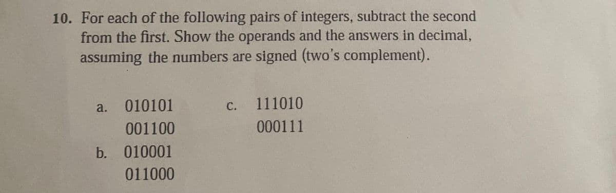 10. For each of the following pairs of integers, subtract the second
from the first. Show the operands and the answers in decimal,
assuming the numbers are signed (two's complement).
c. 111010
to 0111
a. 010101
001100
b. 010001
011000
