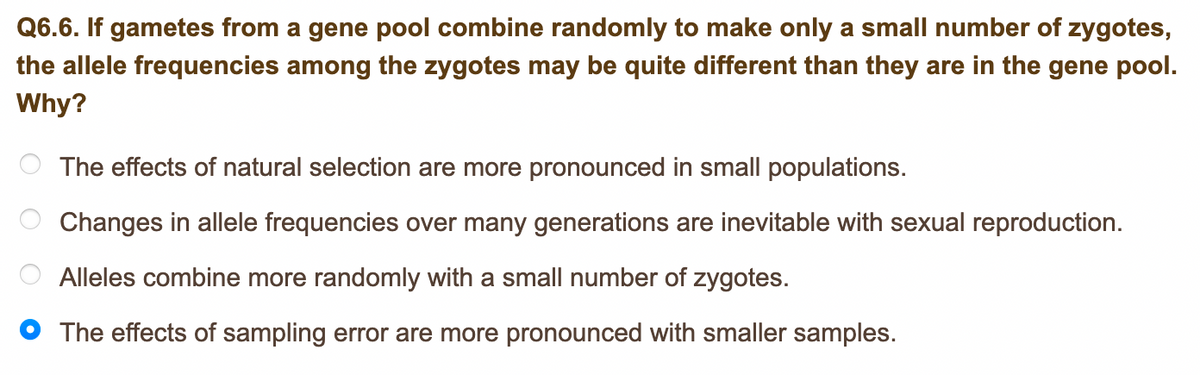 Q6.6. If gametes from a gene pool combine randomly to make only a small number of zygotes,
the allele frequencies among the zygotes may be quite different than they are in the gene pool.
Why?
The effects of natural selection are more pronounced in small populations.
Changes in allele frequencies over many generations are inevitable with sexual reproduction.
Alleles combine more randomly with a small number of zygotes.
The effects of sampling error are more pronounced with smaller samples.