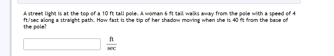 A street light is at the top of a 10 ft tall pole. A woman 6 ft tall walks away from the pole with a speed of 4
ft/sec along a straight path. How fast is the tip of her shadow moving when she is 40 ft from the base of
the pole?
ft
sec
