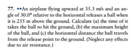 77. *An airplane flying upward at 35.3 m/s and an an-
gle of 30.0° relative to the horizontal releases a ball when
it is 255 m above the ground. Calculate (a) the time of it
takes the ball to hit the ground, (b) the maximum height
of the ball, and (c) the horizontal distance the ball travels
from the release point to the ground. (Neglect any effects
due to air resistance.)
