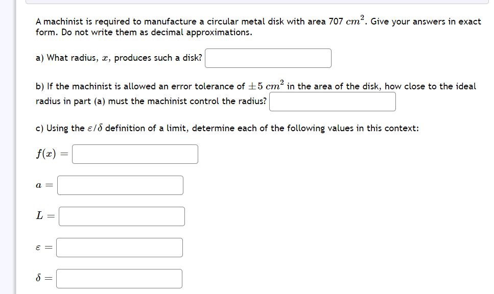 A machinist is required to manufacture a circular metal disk with area 707 cm?. Give your answers in exact
form. Do not write them as decimal approximations.
a) What radius, x, produces such a disk?
b) If the machinist is allowed an error tolerance of +5 cm² in the area of the disk, how close to the ideal
radius in part (a) must the machinist control the radius?
c) Using the e/8 definition of a limit, determine each of the following values in this context:
f(x)
a =
L =
