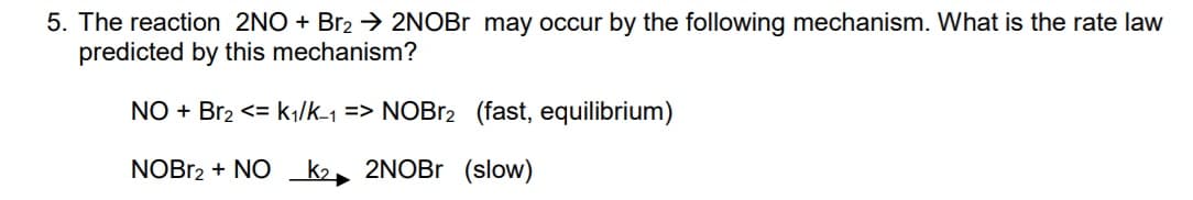 5. The reaction 2NO + Br2 → 2NOBR may occur by the following mechanism. What is the rate law
predicted by this mechanism?
NO + Br2 <= k|/k-1 => NOB12 (fast, equilibrium)
NOBB2 + NO
k2
2NOBR (slow)
