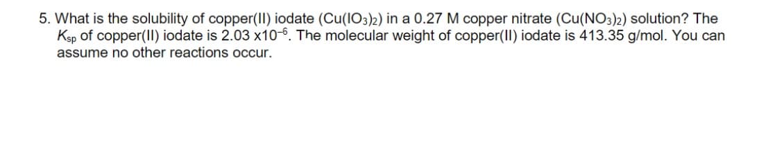 5. What is the solubility of copper(II) iodate (Cu(IO3)2) in a 0.27 M copper nitrate (Cu(NO3)2) solution? The
Ksp of copper(II) iodate is 2.03 x10-6. The molecular weight of copper(II) iodate is 413.35 g/mol. You can
assume no other reactions occur.
