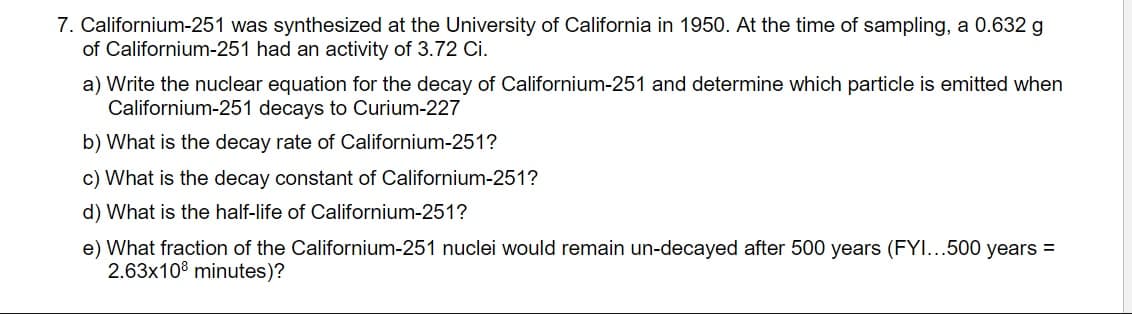 7. Californium-251 was synthesized at the University of California in 1950. At the time of sampling, a 0.632 g
of Californium-251 had an activity of 3.72 Ci.
a) Write the nuclear equation for the decay of Californium-251 and determine which particle is emitted when
Californium-251 decays to Curium-227
b) What is the decay rate of Californium-251?
c) What is the decay constant of Californium-251?
d) What is the half-life of Californium-251?
e) What fraction of the Californium-251 nuclei would remain un-decayed after 500 years (FYI...500 years =
2.63x108 minutes)?
