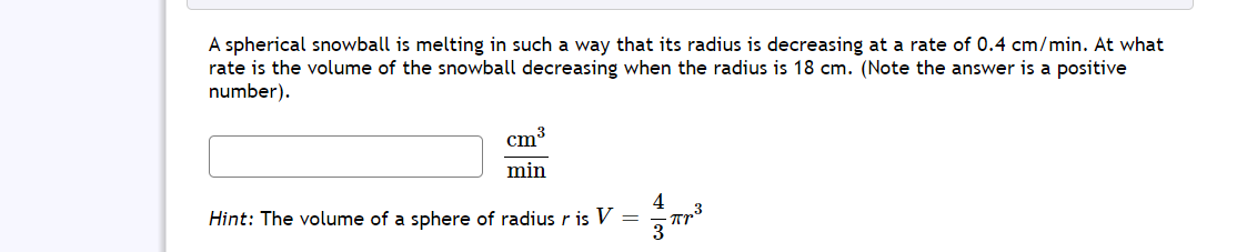 A spherical snowball is melting in such a way that its radius is decreasing at a rate of 0.4 cm/min. At what
rate is the volume of the snowball decreasing when the radius is 18 cm. (Note the answer is a positive
number).
cm3
min
4
Hint: The volume of a sphere of radius r is V
3

