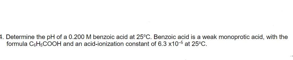 4. Determine the pH of a 0.200 M benzoic acid at 25°C. Benzoic acid is a weak monoprotic acid, with the
formula C6H5COOH and an acid-ionization constant of 6.3 x10-5 at 25°C.
