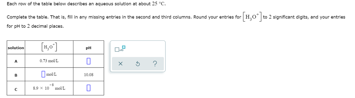 Each row of the table below describes an aqueous solution at about 25 °C.
Complete the table. That is, fill in any missing entries in the second and third columns. Round your entries for H,o' to 2 significant digits, and your entries
for pH to 2 decimal places.
[4,0"]
solution
pH
x10
A
0.73 mol/L
?
B
||mol/L
10.08
8.9 x 10
mol/L
