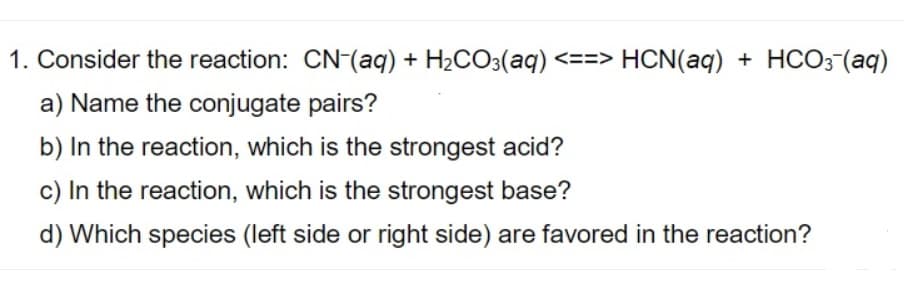 1. Consider the reaction: CN-(aq) + H2CO3(aq) <==> HCN(aq) + HCO3 (aq)
a) Name the conjugate pairs?
b) In the reaction, which is the strongest acid?
c) In the reaction, which is the strongest base?
d) Which species (left side or right side) are favored in the reaction?
