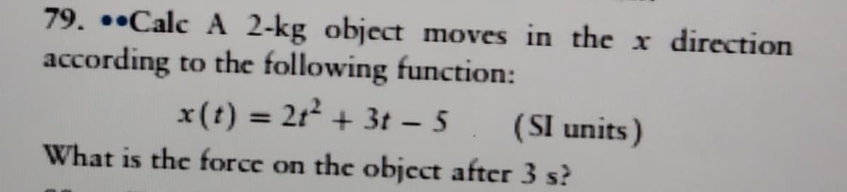 79. ••Calc A 2-kg object moves in the x direction
according to the following function:
x(t) = 212 + 3t - 5
(SI units)
What is the force on the object after 3 s?
%3D
