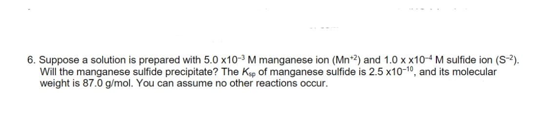 6. Suppose a solution is prepared with 5.0 x10-3 M manganese ion (Mn*2) and 1.0 x x10-4 M sulfide ion (S-2).
Will the manganese sulfide precipitate? The Ksp of manganese sulfide is 2.5 x10-10, and its molecular
weight is 87.0 g/mol. You can assume no other reactions occur.

