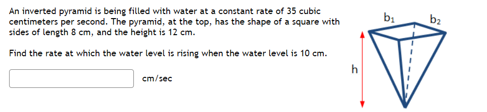 An inverted pyramid is being filled with water at a constant rate of 35 cubic
centimeters per second. The pyramid, at the top, has the shape of a square with
sides of length 8 cm, and the height is 12 cm.
b1
b2
Find the rate at which the water level is rising when the water level is 10 cm.
h
cm/sec
