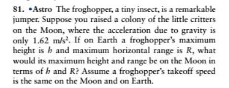 81. •Astro The froghopper, a tiny insect, is a remarkable
jumper. Suppose you raised a colony of the little critters
on the Moon, where the acceleration due to gravity is
only 1.62 m/s?. If on Earth a froghopper's maximum
height is b and maximum horizontal range is R, what
would its maximum height and range be on the Moon in
terms of h and R? Assume a froghopper's takeoff speced
is the same on the Moon and on Earth.
