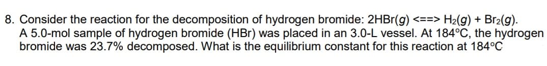 8. Consider the reaction for the decomposition of hydrogen bromide: 2HBr(g) <==> H2(g) + Br2(g).
A 5.0-mol sample of hydrogen bromide (HBr) was placed in an 3.0-L vessel. At 184°C, the hydrogen
bromide was 23.7% decomposed. What is the equilibrium constant for this reaction at 184°C
