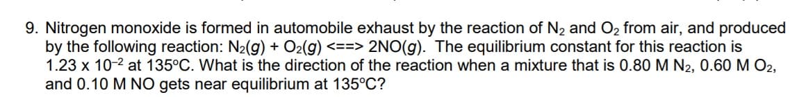 9. Nitrogen monoxide is formed in automobile exhaust by the reaction of N2 and O2 from air, and produced
by the following reaction: N2(g) + O2(g) <==> 2NO(g). The equilibrium constant for this reaction is
1.23 x 10-2 at 135°C. What is the direction of the reaction when a mixture that is 0.80 M N2, 0.60 M O2,
and 0.10 M NO gets near equilibrium at 135°C?
