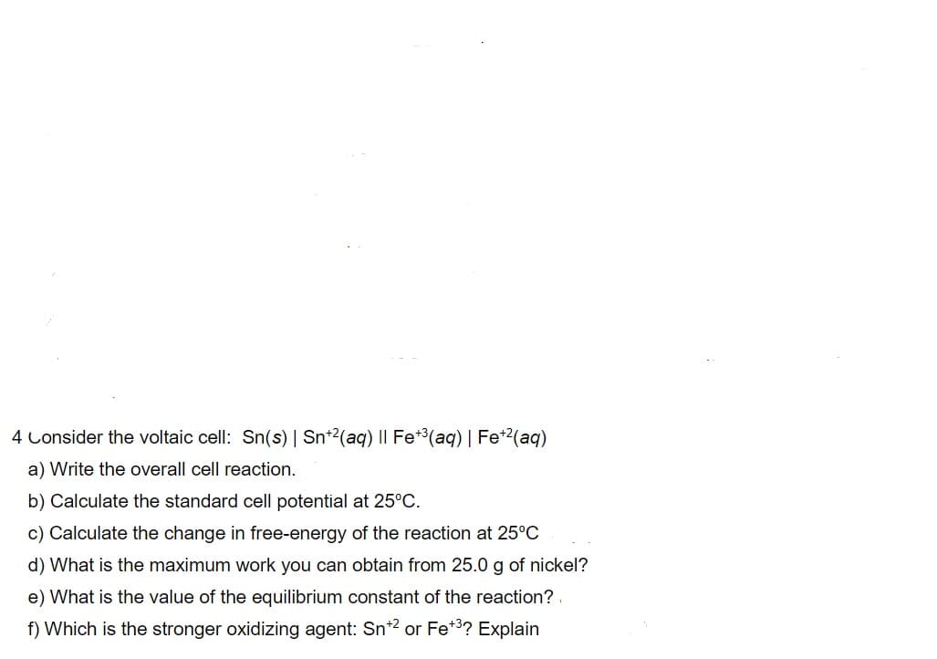 4 Consider the voltaic cell: Sn(s) | Sn*2(aq) II Fe*3(aq) | Fe*2(aq)
a) Write the overall cell reaction.
b) Calculate the standard cell potential at 25°C.
c) Calculate the change in free-energy of the reaction at 25°C
d) What is the maximum work you can obtain from 25.0 g of nickel?
e) What is the value of the equilibrium constant of the reaction?
f) Which is the stronger oxidizing agent: Sn*2 or Fe*3? Explain
