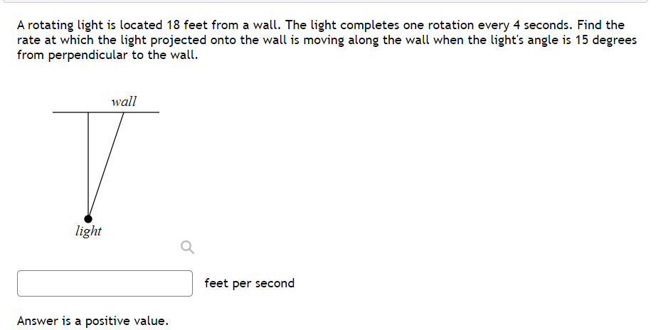 A rotating light is located 18 feet from a wall. The light completes one rotation every 4 seconds. Find the
rate at which the light projected onto the wall is moving along the wall when the light's angle is 15 degrees
from perpendicular to the wall.
wall
light
feet per second
Answer is a positive value.
