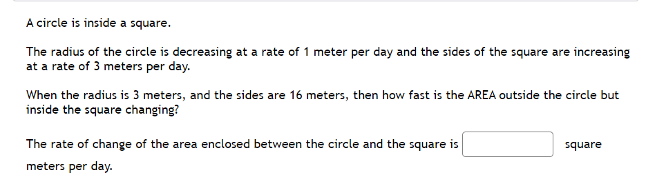 A circle is inside a square.
The radius of the circle is decreasing at a rate of 1 meter per day and the sides of the square are increasing
at a rate of 3 meters per day.
When the radius is 3 meters, and the sides are 16 meters, then how fast is the AREA outside the circle but
inside the square changing?
The rate of change of the area enclosed between the circle and the square is
square
meters per day.
