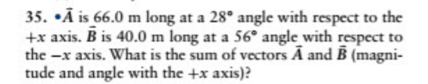35. •Ã is 66.0 m long at a 28° angle with respect to the
+x axis. B is 40.0 m long at a 56° angle with respect to
the -x axis. What is the sum of vectors A and B (magni-
tude and angle with the +x axis)?
