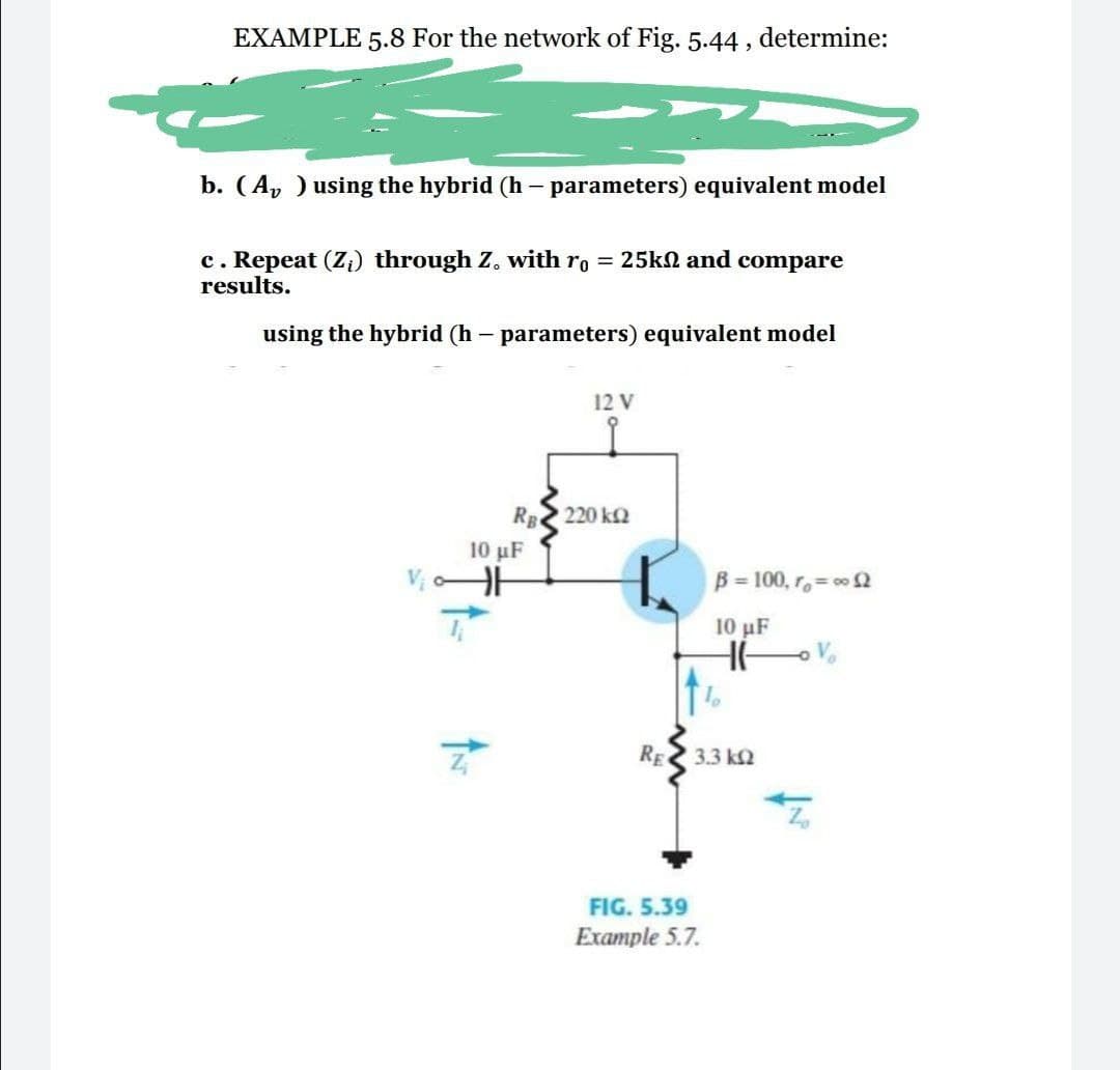 EXAMPLE 5.8 For the network of Fig. 5.44, determine:
b. (A, ) using the hybrid (h – parameters) equivalent model
c. Repeat (Zi) through Z. with ro = 25kN and compare
results.
using the hybrid (h – parameters) equivalent model
12 V
RB 220 k2
10 µF
B= 100, ro= o 2
10 μF
RE 3.3 k2
FIG. 5.39
Example 5.7.
