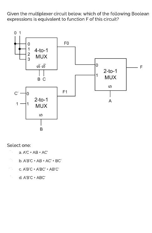 Given the multiplexer circuit below, which of the following Boolean
expressions is equivalent to function F of this circuit?
0 1
FO
4-to-1
MUX
2-to-1
MUX
вс
F1
2-to-1
1
MUX
Select one:
a. A'C + AB + AC
b. A'B'C + AB + AC' + BC
C. A'B'C + A'BC' + AB'C
d. A'B'C • ABC
012
