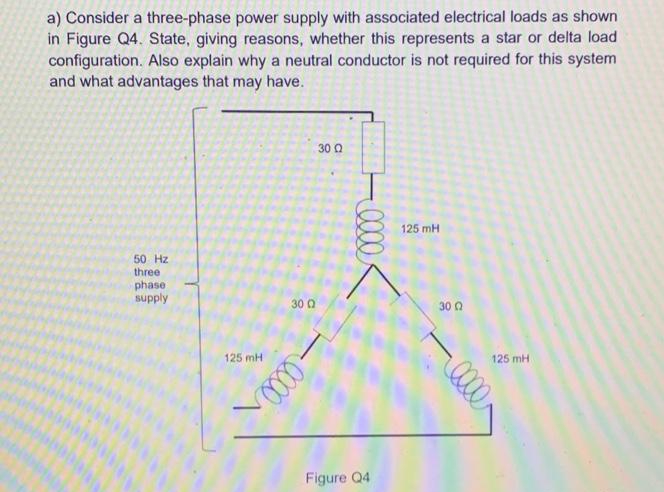 a) Consider a three-phase power supply with associated electrical loads as shown
in Figure Q4. State, giving reasons, whether this represents a star or delta load
configuration. Also explain why a neutral conductor is not required for this system
and what advantages that may have.
30 Q
125 mH
50 Hz
three
phase
supply
30 0
30 Q
125 mH
125 mH
Figure Q4
