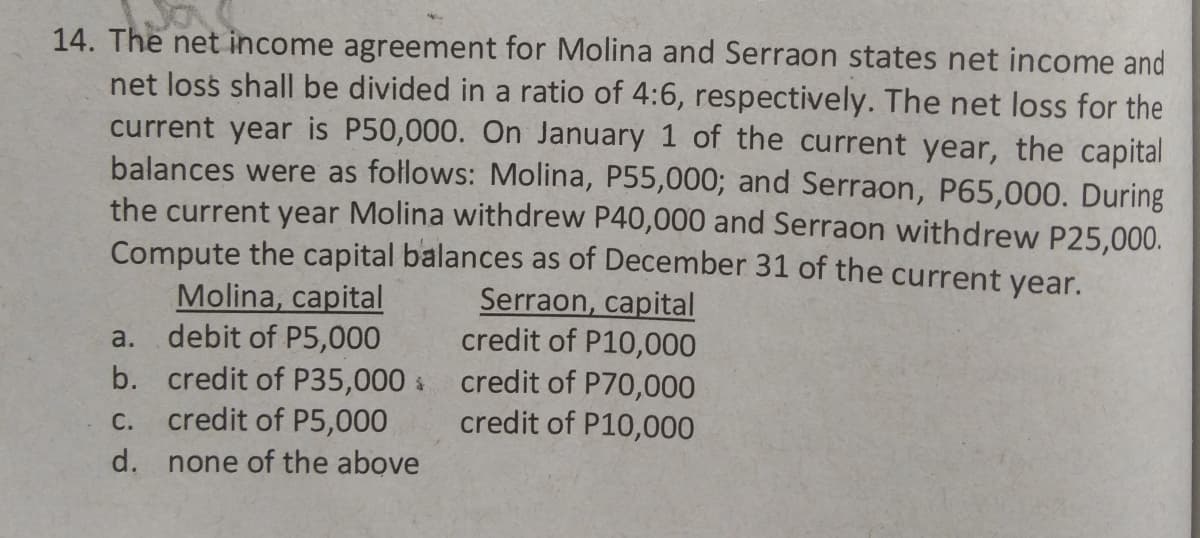 14. The net income agreement for Molina and Serraon states net income and
net loss shall be divided in a ratio of 4:6, respectively. The net loss for the
current year is P50,000. On January 1 of the current year, the capital
balances were as follows: Molina, P55,000; and Serraon, P65,000. During
the current year Molina withdrew P40,000 and Serraon withdrew P25,000.
Compute the capital balances as of December 31 of the current year.
Molina, capital
debit of P5,000
Serraon, capital
credit of P10,000
a.
b. credit of P35,000 credit of P70,000
credit of P5,000
С.
credit of P10,000
d.
none of the above
