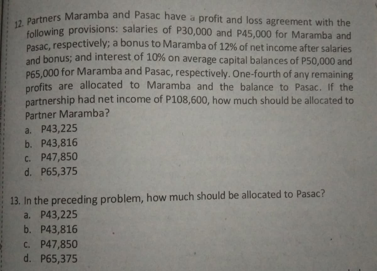 12. Partners Maramba and Pasac have a profit and loss agreement with the
following provisions: salaries of P30,000 and P45,000 for Maramba and
Pasac, respectively; a bonus to Maramba of 12% of net income after salaries
and bonus; and interest of 10% on average capital balances of P50,000 and
P65.000 for Maramba and Pasac, respectively. One-fourth of any remaining
profits are allocated to Maramba and the balance to Pasac. If the
partnership had net income of P108,600, how much should be allocated to
Partner Maramba?
a. P43,225
b. P43,816
C. P47,850
d. P65,375
13. In the preceding problem, how much should be allocated to Pasac?
a. P43,225
b. P43,816
C. P47,850
d. P65,375
