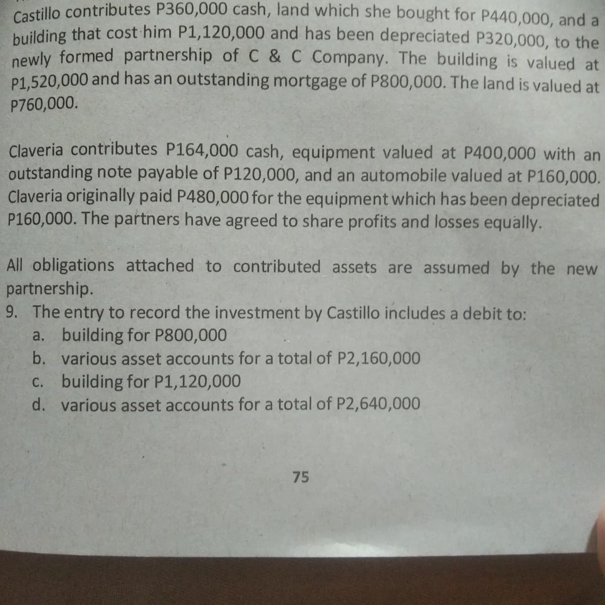 Castillo contributes P360,000 cash, land which she bought for P440,000, and a
building that cost him P1,120,000 and has been depreciated P320,000, to the
newly formed partnership of C & C Company. The building is valued at
P1,520,000 and has an outstanding mortgage of P800,000. The land is valued at
P760,000.
Claveria contributes P164,000 cash, equipment valued at P400,000 with an
outstanding note payable of P120,000, and an automobile valued at P160,000.
Claveria originally paid P480,000 for the equipment which has been depreciated
P160,000. The partners have agreed to share profits and losses equally.
All obligations attached to contributed assets are assumed by the new
partnership.
9. The entry to record the investment by Castillo includes a debit to:
a. building for P800,000
b. various asset accounts for a total of P2,160,000
C. building for P1,120,000
d. various asset accounts for a total of P2,640,000
75
