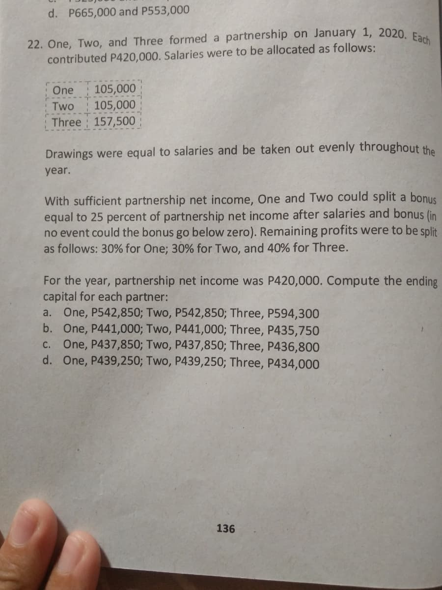 22. One, Two, and Three formed a partnership on January 1, 2020. Each
d. P665,000 and P553,000
contributed P420,000. Salaries were to be allocated as follows:
One
105,000
Two
105,000
Three 157,500
Drawings were equal to salaries and be taken out evenly throughout the
year.
With sufficient partnership net income, One and Two could split a bonuS
equal to 25 percent of partnership net income after salaries and bonus (in
no event could the bonus go below zero). Remaining profits were to be split
as follows: 30% for One; 30% for Two, and 40% for Three.
For the year, partnership net income was P420,000. Compute the ending
capital for each partner:
a. One, P542,850; Two, P542,850; Three, P594,300
b. One, P441,000; Two, P441,000; Three, P435,750
c. One, P437,850; Two, P437,850; Three, P436,800
d. One, P439,250; Two, P439,250; Three, P434,000
136
