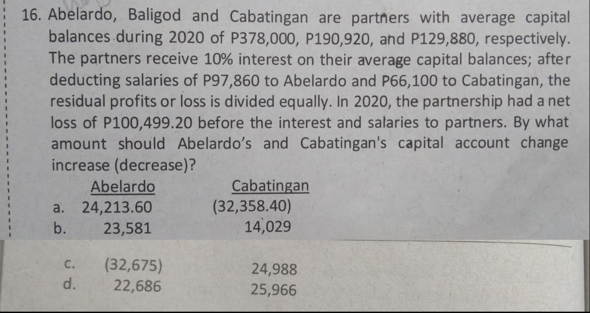 16. Abelardo, Baligod and Cabatingan are partners with average capital
balances during 2020 of P378,000, P190,920, and P129,880, respectively.
The partners receive 10% interest on their average capital balances; after
deducting salaries of P97,860 to Abelardo and P66,100 to Cabatingan, the
residual profits or loss is divided equally. In 2020, the partnership had a net
loss of P100,499.20 before the interest and salaries to partners. By what
amount should Abelardo's and Cabatingan's capital account change
increase (decrease)?
Abelardo
a. 24,213.60
Cabatingan
(32,358.40)
14,029
b.
23,581
C.
(32,675)
24,988
25,966
d.
22,686
