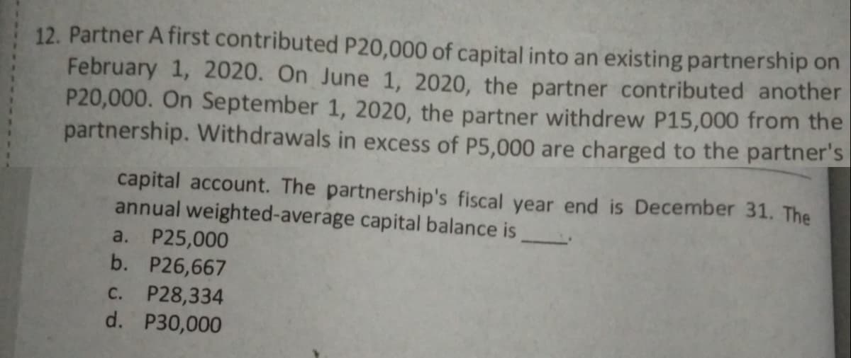 12. Partner A first contributed P20,000 of capital into an existing partnership on
February 1, 2020. On June 1, 2020, the partner contributed another
P20,000. On September 1, 2020, the partner withdrew P15,000 from the
partnership. Withdrawals in excess of P5,000 are charged to the partner's
capital account. The partnership's fiscal year end is December 31. The
annual weighted-average capital balance is
a. P25,000
b. P26,667
C. P28,334
d. P30,000
