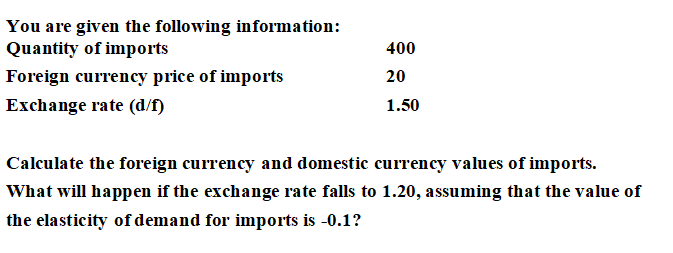You are given the following information:
Quantity of imports
400
Foreign currency price of imports
20
Exchange rate (d/f)
1.50
Calculate the foreign currency and domestic currency values of imports.
What will happen if the exchange rate falls to 1.20, assuming that the value of
the elasticity of demand for imports is -0.1?
