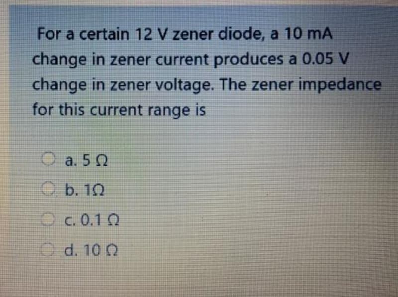 For a certain 12 V zener diode, a 10 mA
change in zener current produces a 0.05 V
change in zener voltage. The zener impedance
for this current range is
Ca. 50
O b. 10
c.0.10
d. 100