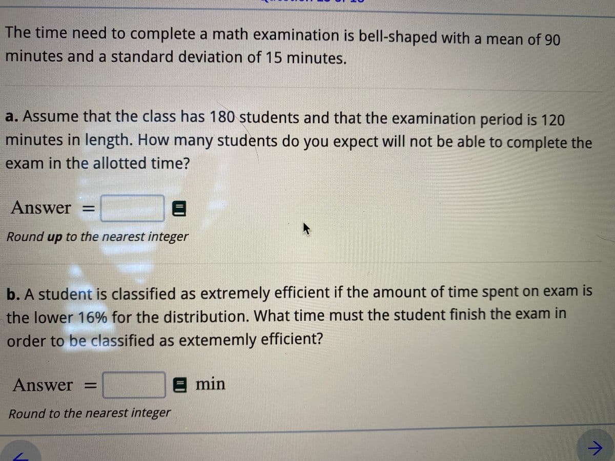 The time need to complete a math examination is bell-shaped with a mean of 90
minutes and a standard deviation of 15 minutes.
a. Assume that the class has 180 students and that the examination period is 120
minutes in length. How many students do you expect will not be able to complete the
exam in the allotted time?
Answer =
Round up to the nearest integer
b. A student is classified as extremely efficient if the amount of time spent on exam is
the lower 16% for the distribution. What time must the student finish the exam in
order to be classified as extememly efficient?
Answer =
E min
Round to the nearest integer
->
I| |
