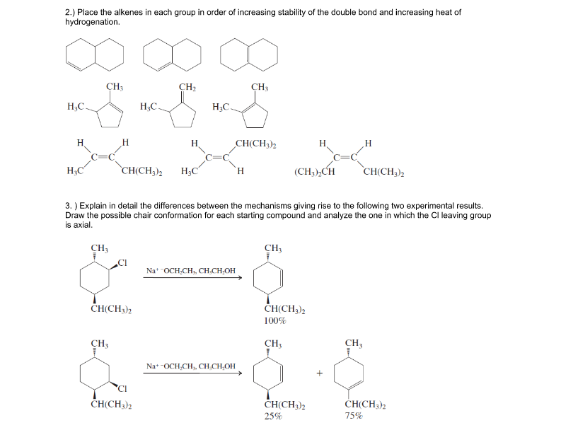 2.) Place the alkenes in each group in order of increasing stability of the double bond and increasing heat of
hydrogenation.
CH3
CH2
CH3
H;C.
H;C.
H;C.
H.
H.
H.
CH(CH3)2
H
H
H3C
CH(CH;)2
H;C
(CH3),CH
`CH(CH3)2
H.
3. ) Explain in detail the differences between the mechanisms giving rise to the following two experimental results.
Draw the possible chair conformation for each starting compound and analyze the one in which the Cl leaving group
is axial.
CH3
CH3
.CI
Nat OCH,CH, CH;CH,OH
ČH(CH3)2
ČH(CH3)2
100%
CH3
CH3
CH,
Na+ -OCH,CH, CH,CH,OH
'CI
CH(CH3)2
ČH(CH3)2
CH(CH3)2
25%
75%
+
