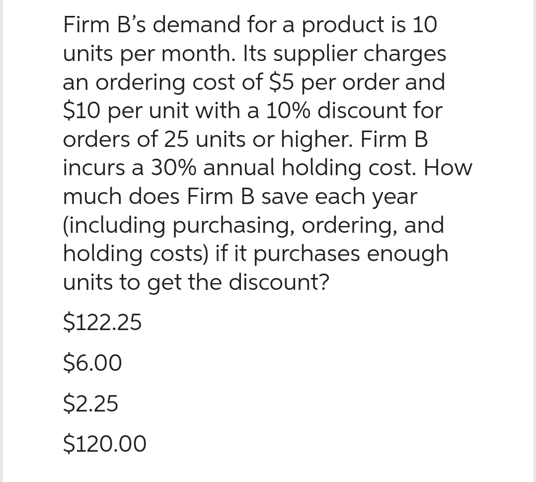 Firm B's demand for a product is 10
units per month. Its supplier charges
an ordering cost of $5 per order and
$10 per unit with a 10% discount for
orders of 25 units or higher. Firm B
incurs a 30% annual holding cost. How
much does Firm B save each year
(including purchasing, ordering, and
holding costs) if it purchases enough
units to get the discount?
$122.25
$6.00
$2.25
$120.00