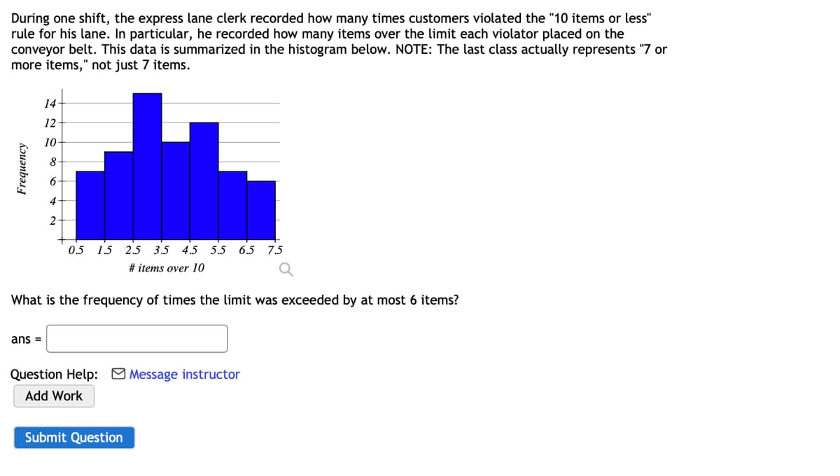 During one shift, the express lane clerk recorded how many times customers violated the "10 items or less"
rule for his lane. In particular, he recorded how many items over the limit each violator placed on the
conveyor belt. This data is summarized in the histogram below. NOTE: The last class actually represents "7 or
more items," not just 7 items.
Frequency
14
12-
10-
8
6
4
2.
ans =
0.5 1.5 2.5 3.5 4.5 5.5 6.5 7.5
# items over 10
What is the frequency of times the limit was exceeded by at most 6 items?
Question Help: Message instructor
Add Work
Submit Question