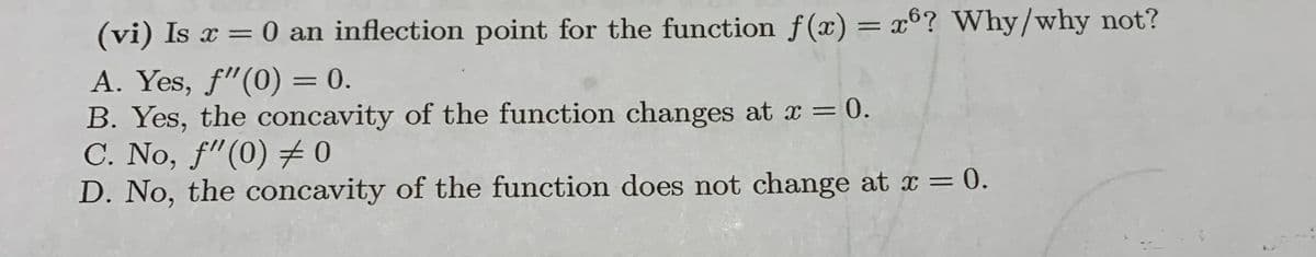 (vi) Is x = 0 an inflection point for the function f(x) = x°? Why/why not?
A. Yes, f"(0) = 0.
B. Yes, the concavity of the function changes at x = 0.
C. No, f"(0) 0
D. No, the concavity of the function does not change at x = 0.
