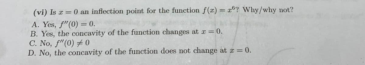 (vi) Is x = 0 an inflection point for the function f(x) = x6? Why/why not?
A. Yes, f"(0) = 0.
B. Yes, the concavity of the function changes at x =
C. No, f"(0) # 0
D. No, the concavity of the function does not change at x = 0.
%3D
= 0.
%3D

