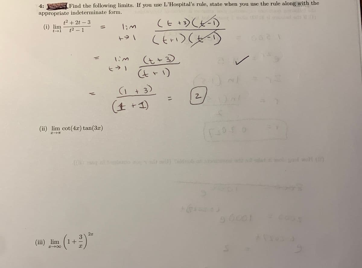 4:
Find the following limits. If you use L'Hospital's rule, state when you use the rule along with the
appropriate indeterminate form.
(EDCとの
t2 + 2t – 3
+ 3)
-
(i) lim
t+1
lim
t2 – 1
(t+3).
ン)いま)
1im
(tr1)
(1 + 3)
ニ
(生 +4)
(ii) lim cot(4x) tan(3x)
.(()g ot tesdo ino eU) Telduob os oma i o alat i mol yaol woH ()
mi or wa alat i ol gaol wroH
(1+)*
2x
3
(iii) lim
