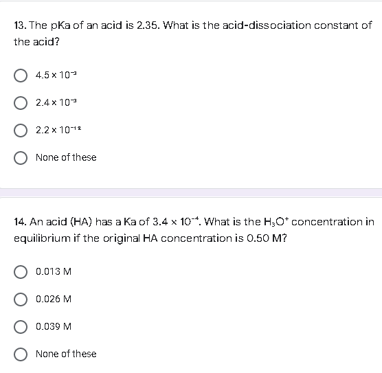 13. The pka of an acid is 2.35. What is the acid-dissociation constant of
the acid?
O 4.5 x 10-
O 2.4x10²
O 2.2 x 10-¹²
O None of these
14. An acid (HA) has a Ka of 3.4 x 104. What is the H₂O* concentration in
equilibrium if the original HA concentration is 0.50 M?
O 0.013 M
O 0.026 M
0.039 M
None of these
