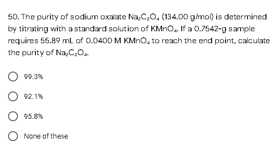 50. The purity of sodium oxalate Na₂C₂O4 (134.00 g/mol) is determined
by titrating with a standard solution of KMnO4. If a 0.7542-g sample
requires 55.89 mL of 0.0400 M KMnO4 to reach the end point, calculate
the purity of Na₂C₂O4.
99.3%
92.1%
95.8%
None of these