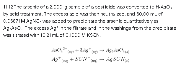 11-12 The arsenic of a 2.000-g sample of a pesticide was converted to H;ASO4
by acid treatment. The excess acid was then neutralized, and 50.00 mL of
0.05871 M AgNO, was added to precipitate the arsenic quantitatively as
Ag-AsO4. The excess Agt in the filtrate and in the washings from the precipitate
was titrated with 10.21 mL of 0.1000 M KSCN.
3-
AsO4³(aq) + 3Ag+ (aq) → Ag3 AsO4(s)
Ag+ (aq)
+ SCN- (aq) → AgSCN(s)