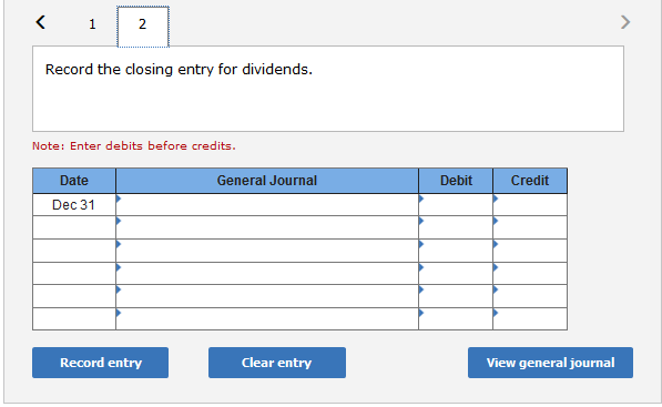 1
2
Record the closing entry for dividends.
Note: Enter debits before credits.
Date
Dec 31
Record entry
General Journal
Clear entry
Debit
Credit
View general journal