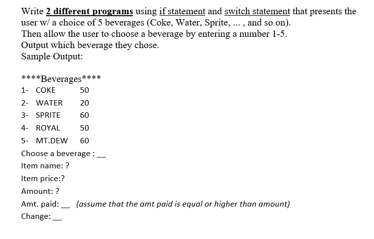 Write 2 different programs using if statement and switch statement that presents the
user w/ a choice of 5 beverages (Coke, Water, Sprite, . , and so on).
Then allow the user to choose a beverage by entering a number 1-5.
Output which beverage they chose.
Sample Output:
*Beverages*
1- COKE
50
2- WATER
20
3- SPRITE
60
4- ROYAL
50
5- MT.DEW
60
Choose a beverage :
|
Item name: ?
Item price:?
Amount: ?
Amt. paid:_ (assume that the amt paid is equal or higher than amount)
-
Change:
