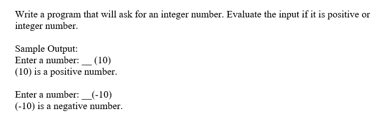 Write a program that will ask for an integer number. Evaluate the input if it is positive or
integer number.
Sample Output:
Enter a number:_ (10)
(10) is a positive number.
Enter a number: _(-10)
(-10) is a negative number.
