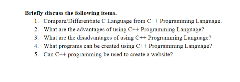 Briefly discuss the following items.
1. Compare/Differentiate C Language from C++ Programming Language.
2. What are the advantages of using C++ Programming Language?
3. What are the disadvantages of using C++ Programming Language?
4. What programs can be created using C++ Programming Language?
5. Can C++ programming be used to create a website?
