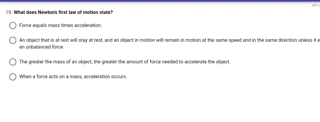 All c
19. What does Newton's first law of motion state?
Force equals mass times acceleration.
An object that is at rest will stay at rest, and an object in motion will remain in motion at the same speed and in the same direction unless it e
an unbalanced force.
The greater the mass of an object, the greater the amount of force needed to accelerate the object.
When a force acts on a mass, acceleration occurs.
