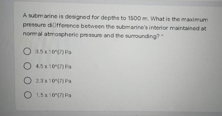 A submarine is designed for depths to 1500 m. What is the maximum
pressure diOfference between the submarine's interior maintained at
normal atmospheric pressure and the surrounding? *
O 3.5 x 10^(7) Pa
4.5 x 10^(7) Pa
O 2.3 x 10^(7) Pa
O 1.5 x 10^(7) Pa
